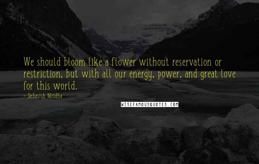 Debasish Mridha Quotes: We should bloom like a flower without reservation or restriction, but with all our energy, power, and great love for this world.