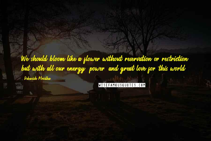 Debasish Mridha Quotes: We should bloom like a flower without reservation or restriction, but with all our energy, power, and great love for this world.