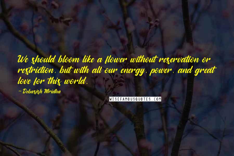 Debasish Mridha Quotes: We should bloom like a flower without reservation or restriction, but with all our energy, power, and great love for this world.