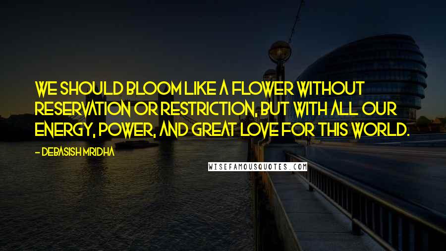 Debasish Mridha Quotes: We should bloom like a flower without reservation or restriction, but with all our energy, power, and great love for this world.