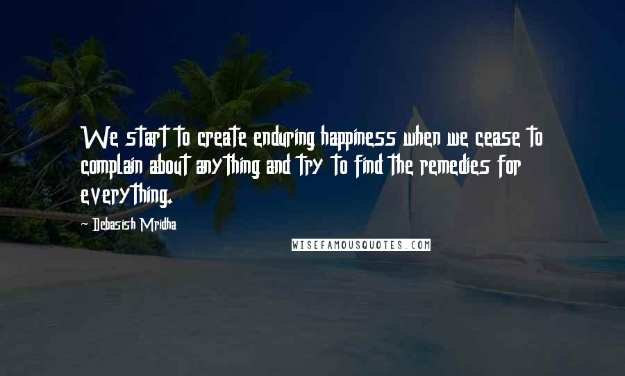Debasish Mridha Quotes: We start to create enduring happiness when we cease to complain about anything and try to find the remedies for everything.