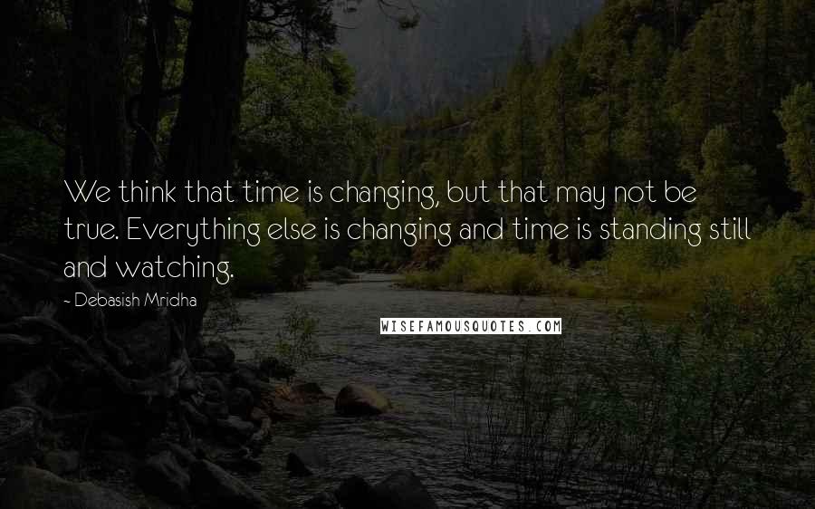 Debasish Mridha Quotes: We think that time is changing, but that may not be true. Everything else is changing and time is standing still and watching.