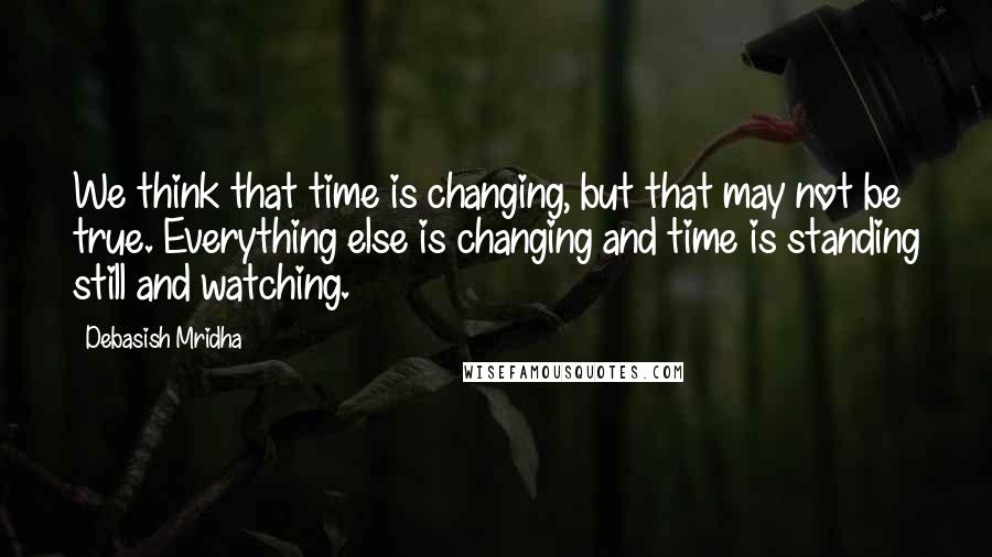 Debasish Mridha Quotes: We think that time is changing, but that may not be true. Everything else is changing and time is standing still and watching.