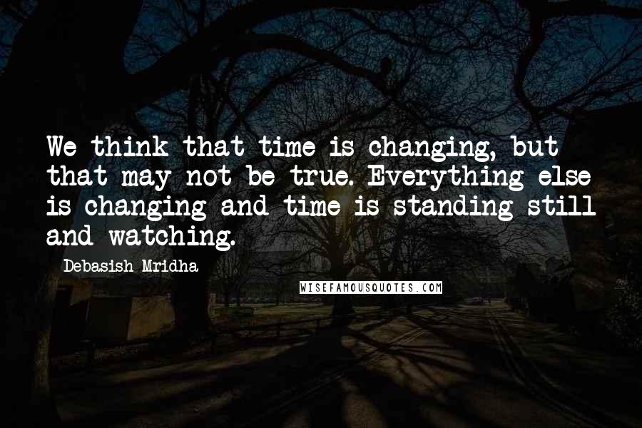 Debasish Mridha Quotes: We think that time is changing, but that may not be true. Everything else is changing and time is standing still and watching.