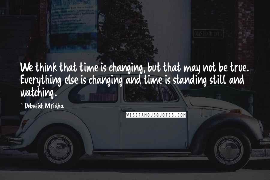 Debasish Mridha Quotes: We think that time is changing, but that may not be true. Everything else is changing and time is standing still and watching.