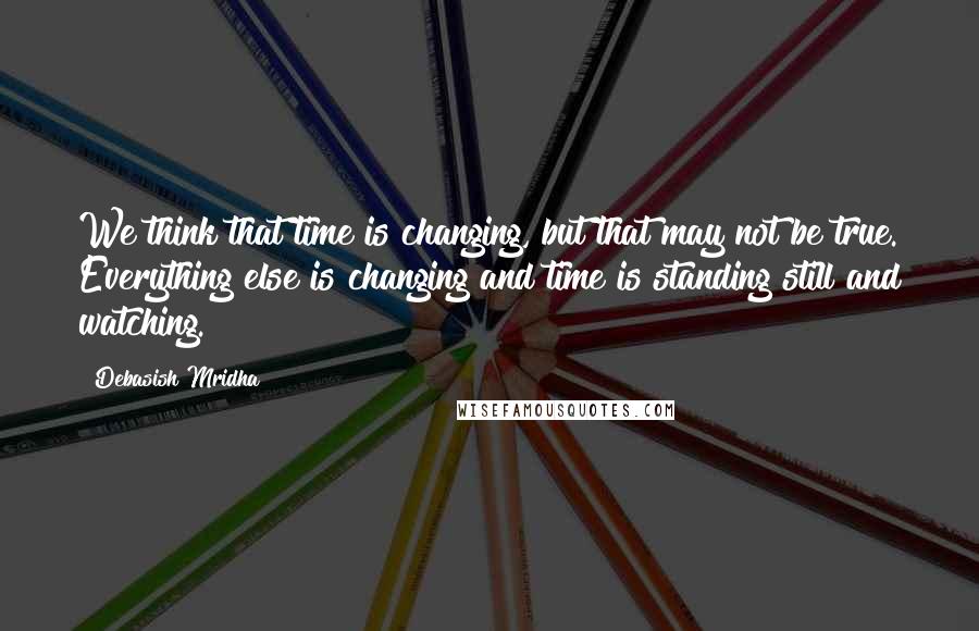 Debasish Mridha Quotes: We think that time is changing, but that may not be true. Everything else is changing and time is standing still and watching.