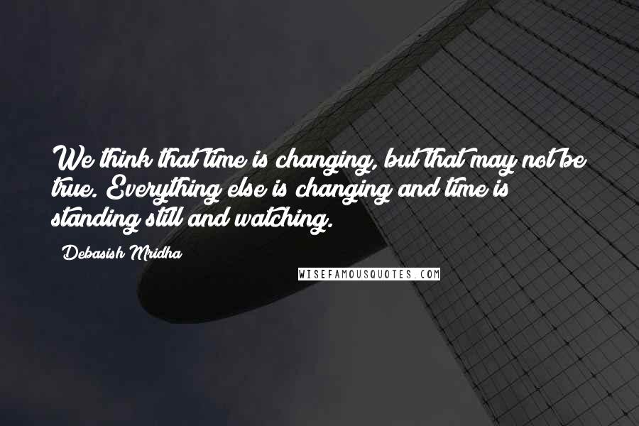 Debasish Mridha Quotes: We think that time is changing, but that may not be true. Everything else is changing and time is standing still and watching.