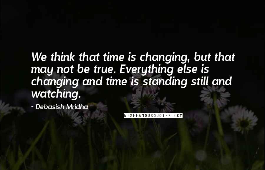 Debasish Mridha Quotes: We think that time is changing, but that may not be true. Everything else is changing and time is standing still and watching.