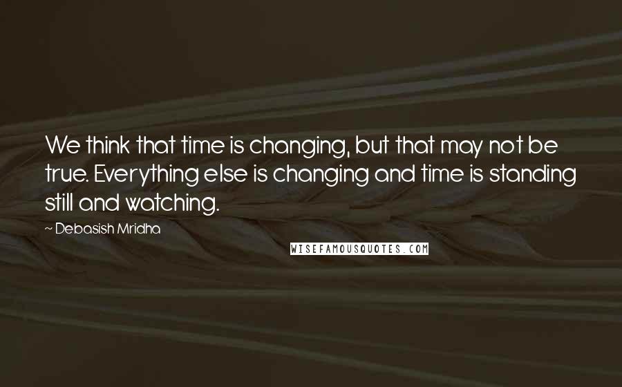 Debasish Mridha Quotes: We think that time is changing, but that may not be true. Everything else is changing and time is standing still and watching.