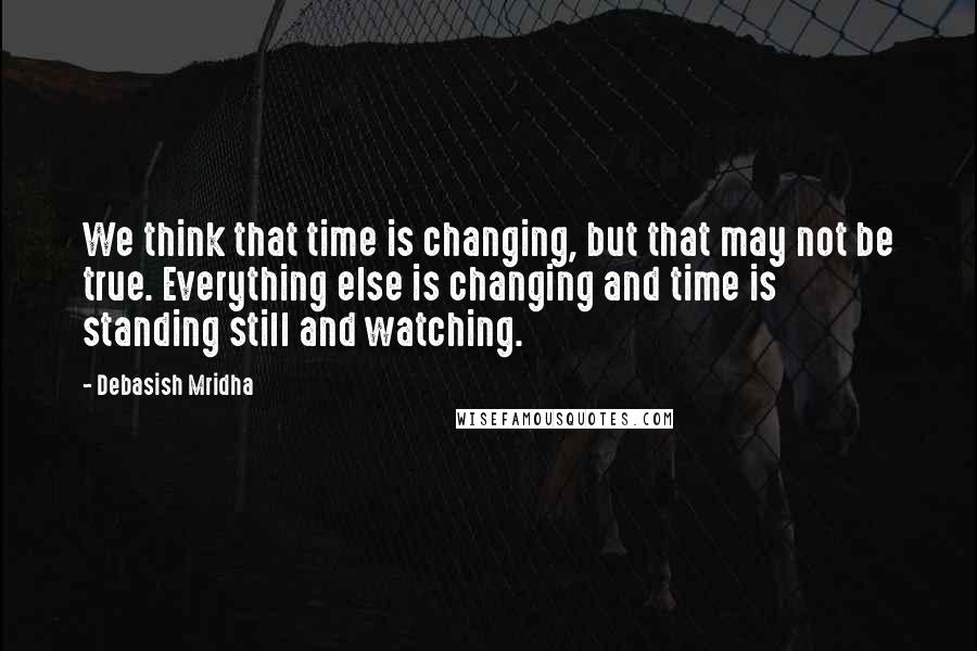 Debasish Mridha Quotes: We think that time is changing, but that may not be true. Everything else is changing and time is standing still and watching.