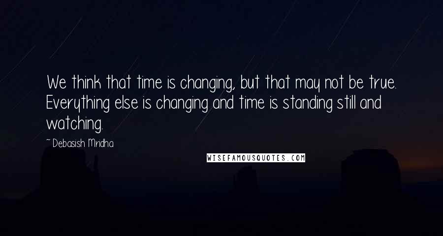 Debasish Mridha Quotes: We think that time is changing, but that may not be true. Everything else is changing and time is standing still and watching.