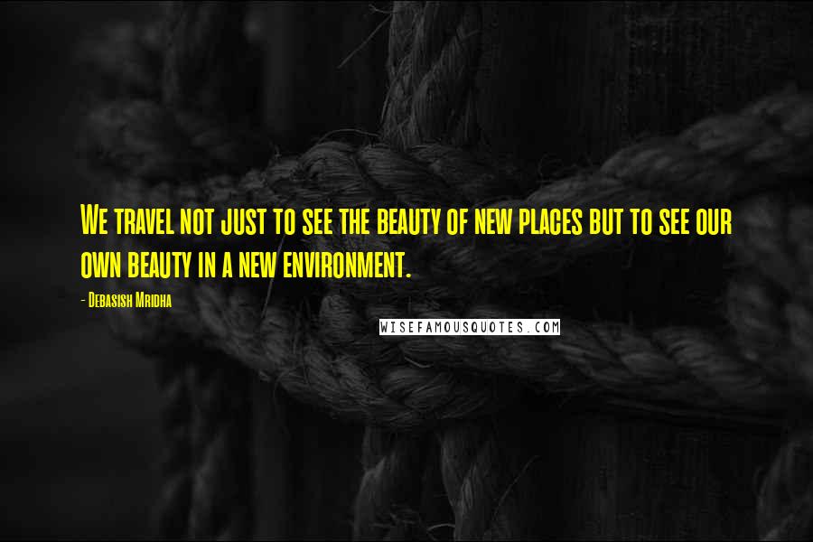 Debasish Mridha Quotes: We travel not just to see the beauty of new places but to see our own beauty in a new environment.