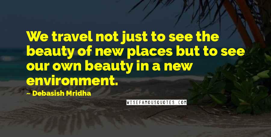 Debasish Mridha Quotes: We travel not just to see the beauty of new places but to see our own beauty in a new environment.