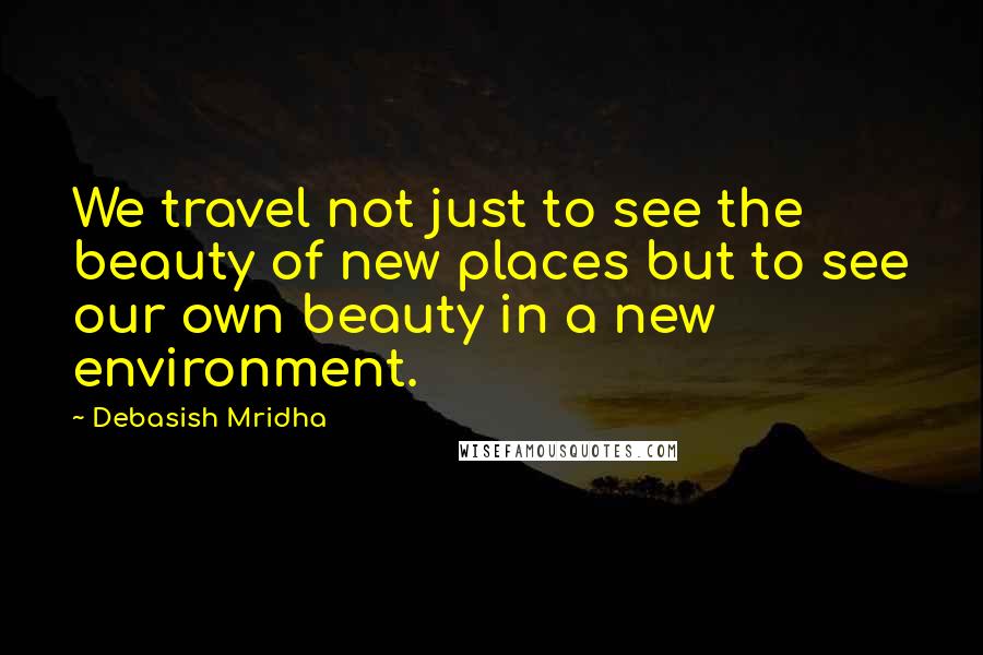 Debasish Mridha Quotes: We travel not just to see the beauty of new places but to see our own beauty in a new environment.