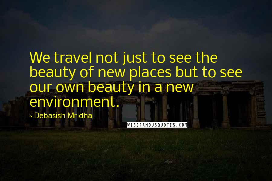 Debasish Mridha Quotes: We travel not just to see the beauty of new places but to see our own beauty in a new environment.