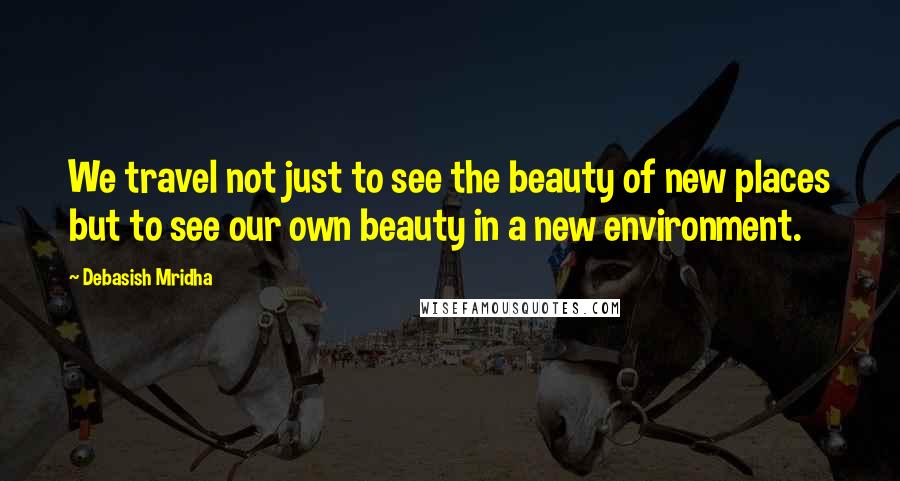 Debasish Mridha Quotes: We travel not just to see the beauty of new places but to see our own beauty in a new environment.