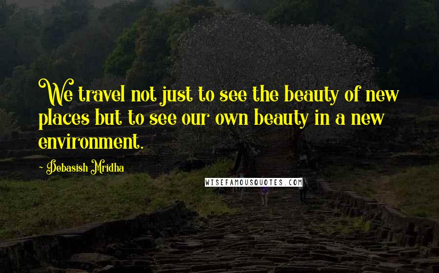 Debasish Mridha Quotes: We travel not just to see the beauty of new places but to see our own beauty in a new environment.