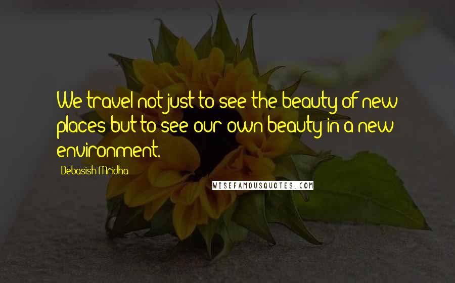 Debasish Mridha Quotes: We travel not just to see the beauty of new places but to see our own beauty in a new environment.