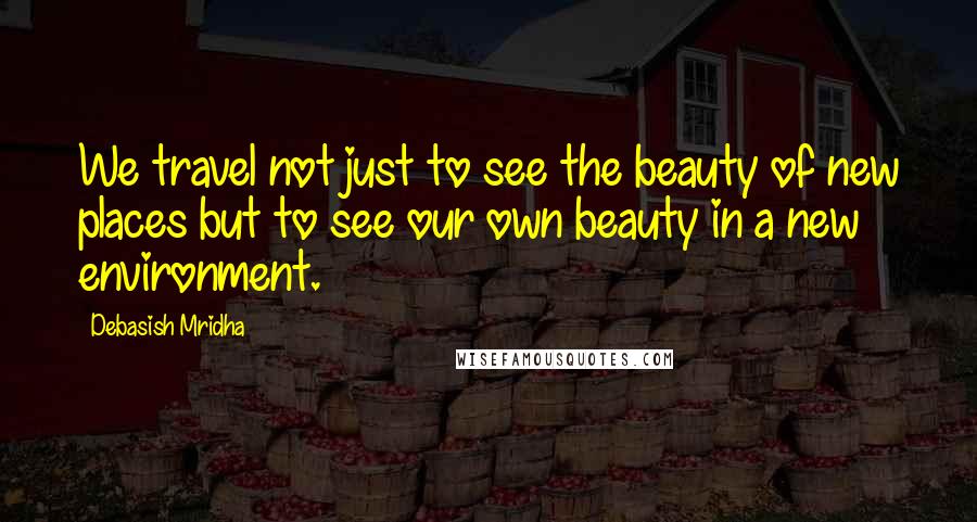 Debasish Mridha Quotes: We travel not just to see the beauty of new places but to see our own beauty in a new environment.