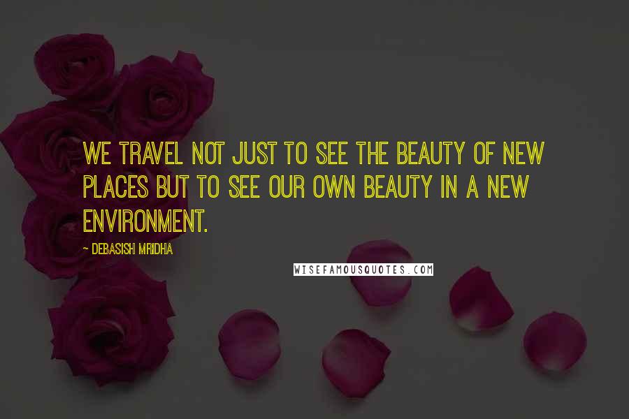 Debasish Mridha Quotes: We travel not just to see the beauty of new places but to see our own beauty in a new environment.