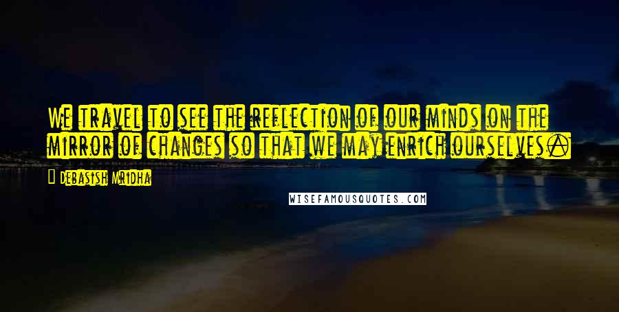 Debasish Mridha Quotes: We travel to see the reflection of our minds on the mirror of changes so that we may enrich ourselves.