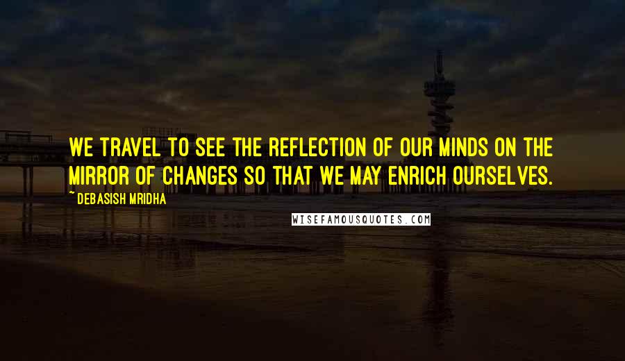 Debasish Mridha Quotes: We travel to see the reflection of our minds on the mirror of changes so that we may enrich ourselves.