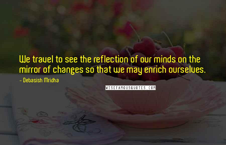 Debasish Mridha Quotes: We travel to see the reflection of our minds on the mirror of changes so that we may enrich ourselves.