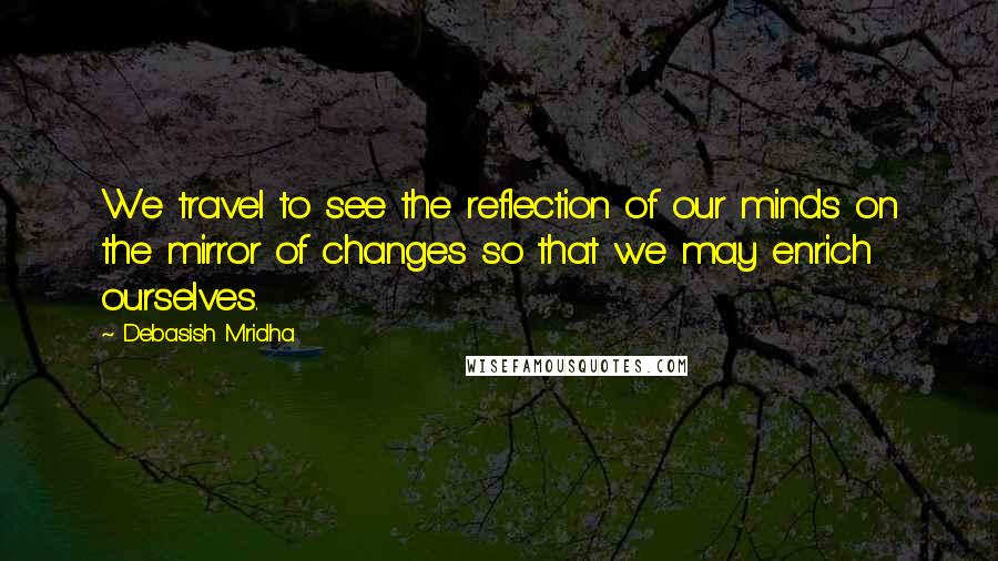 Debasish Mridha Quotes: We travel to see the reflection of our minds on the mirror of changes so that we may enrich ourselves.
