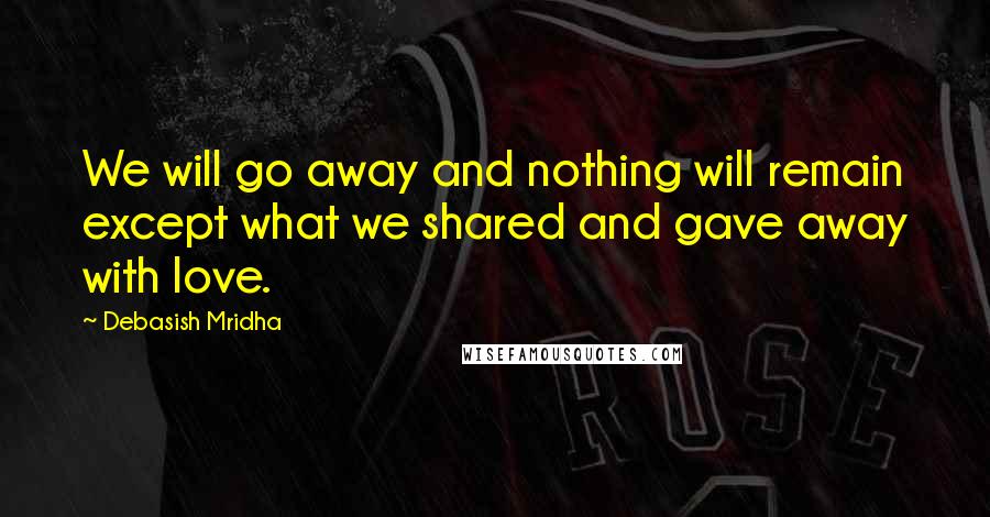 Debasish Mridha Quotes: We will go away and nothing will remain except what we shared and gave away with love.