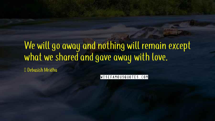 Debasish Mridha Quotes: We will go away and nothing will remain except what we shared and gave away with love.