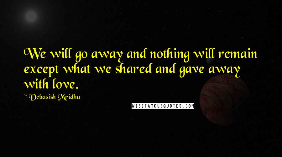 Debasish Mridha Quotes: We will go away and nothing will remain except what we shared and gave away with love.