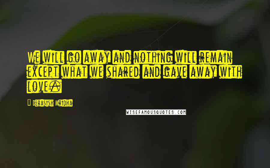 Debasish Mridha Quotes: We will go away and nothing will remain except what we shared and gave away with love.