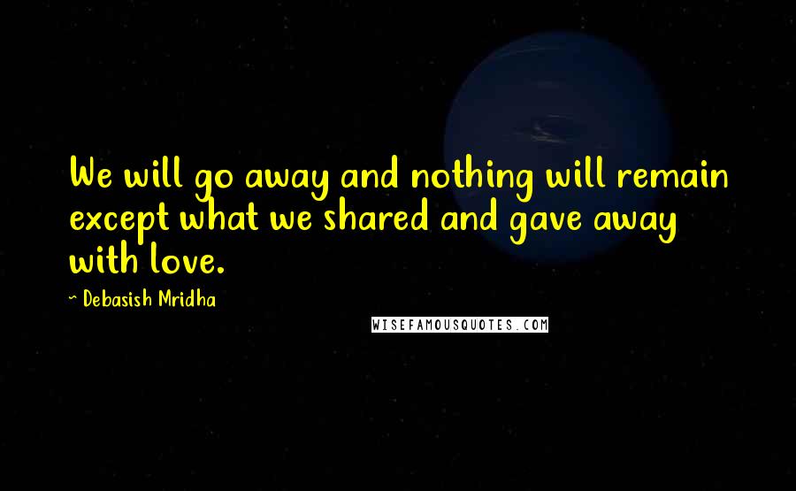 Debasish Mridha Quotes: We will go away and nothing will remain except what we shared and gave away with love.