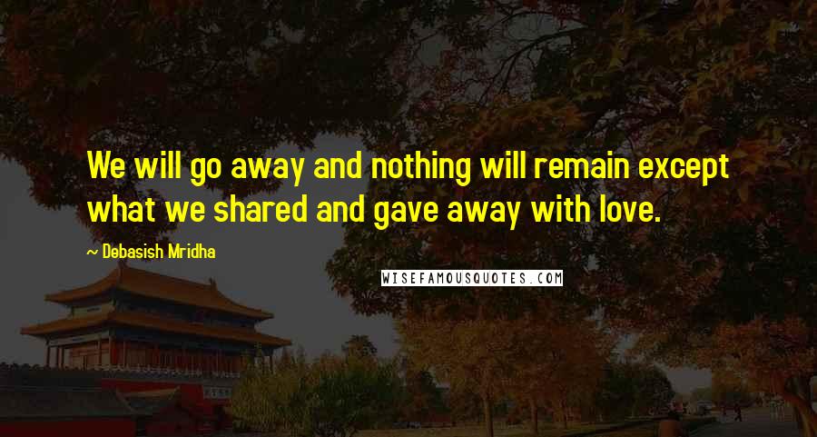 Debasish Mridha Quotes: We will go away and nothing will remain except what we shared and gave away with love.