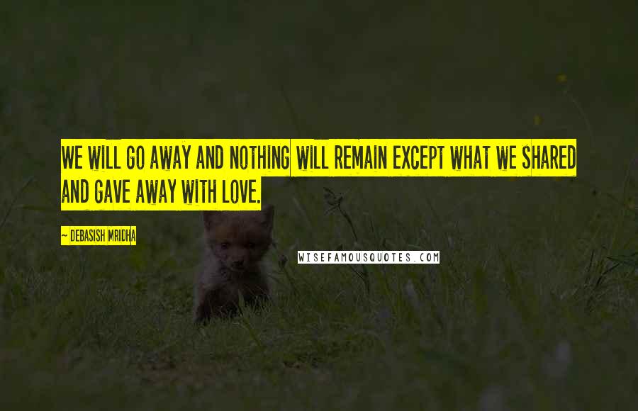 Debasish Mridha Quotes: We will go away and nothing will remain except what we shared and gave away with love.