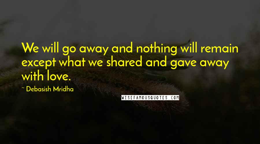 Debasish Mridha Quotes: We will go away and nothing will remain except what we shared and gave away with love.