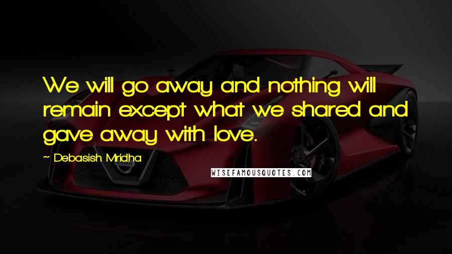 Debasish Mridha Quotes: We will go away and nothing will remain except what we shared and gave away with love.