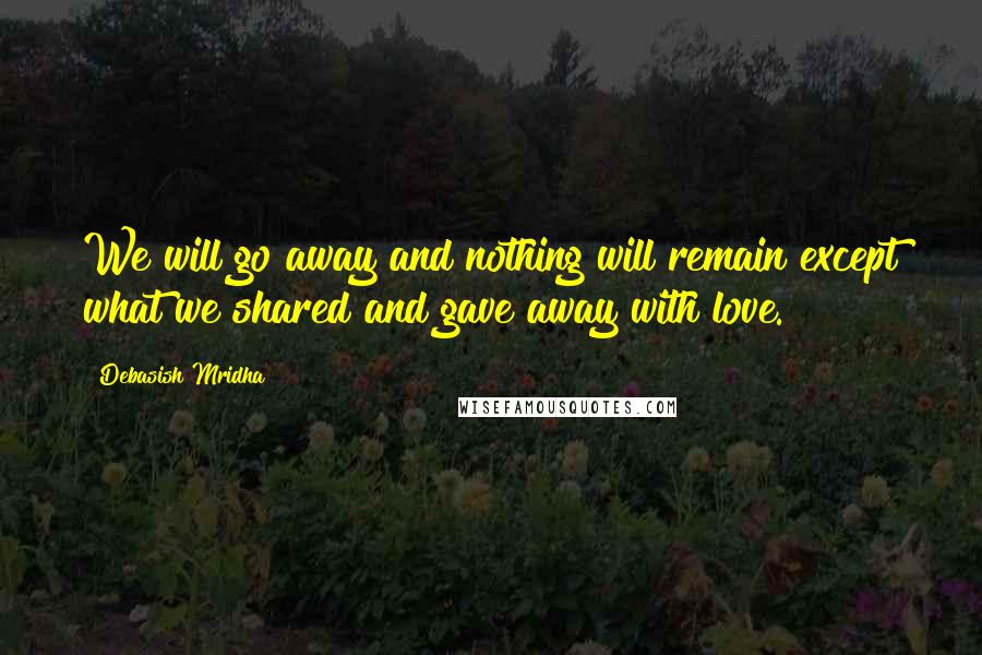 Debasish Mridha Quotes: We will go away and nothing will remain except what we shared and gave away with love.