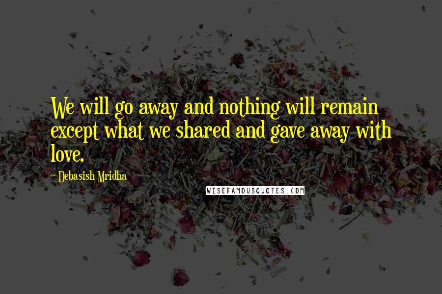 Debasish Mridha Quotes: We will go away and nothing will remain except what we shared and gave away with love.