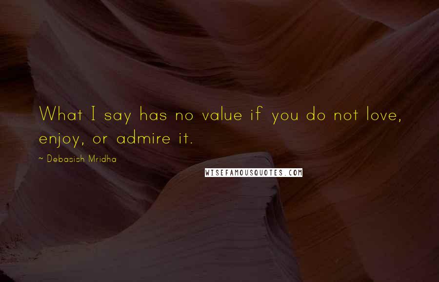 Debasish Mridha Quotes: What I say has no value if you do not love, enjoy, or admire it.