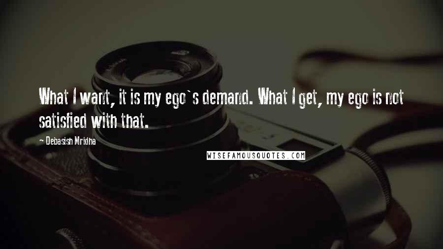 Debasish Mridha Quotes: What I want, it is my ego's demand. What I get, my ego is not satisfied with that.