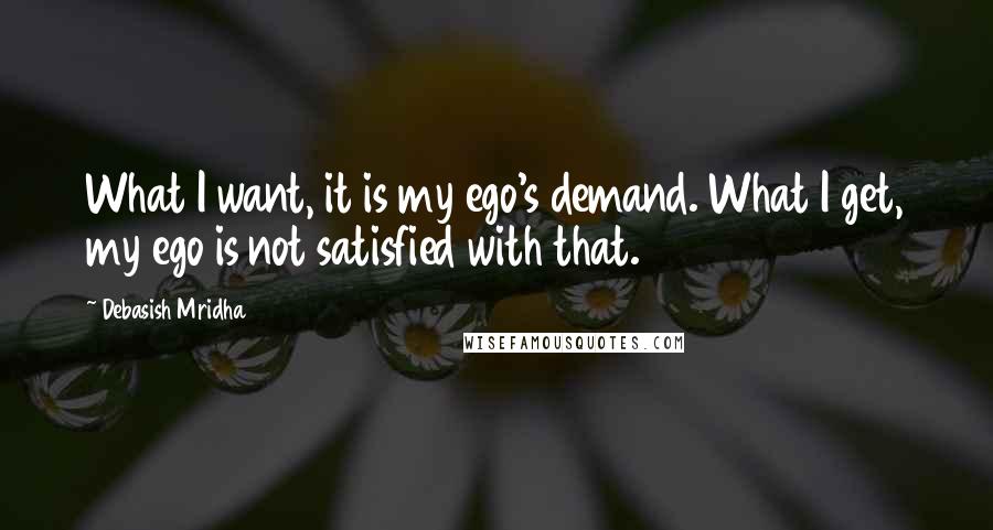 Debasish Mridha Quotes: What I want, it is my ego's demand. What I get, my ego is not satisfied with that.