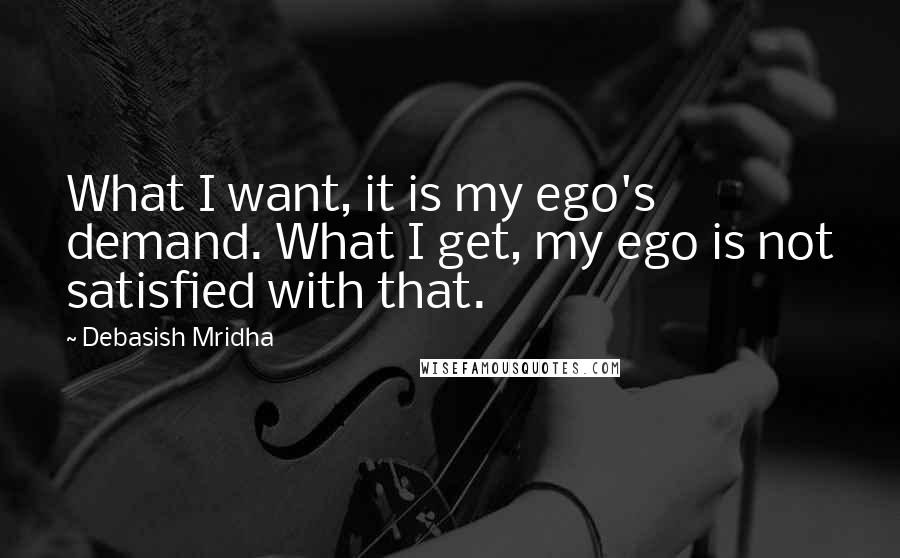 Debasish Mridha Quotes: What I want, it is my ego's demand. What I get, my ego is not satisfied with that.