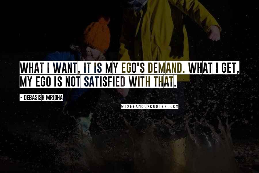 Debasish Mridha Quotes: What I want, it is my ego's demand. What I get, my ego is not satisfied with that.