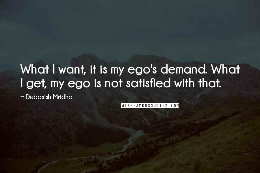 Debasish Mridha Quotes: What I want, it is my ego's demand. What I get, my ego is not satisfied with that.