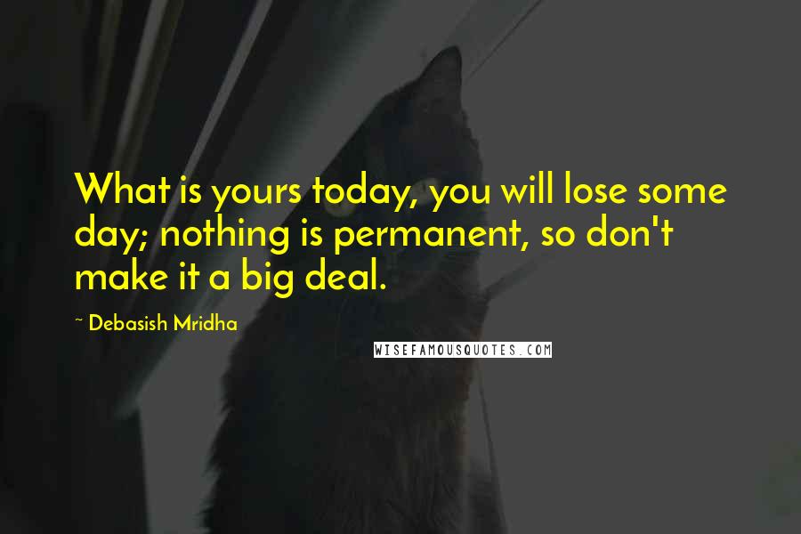 Debasish Mridha Quotes: What is yours today, you will lose some day; nothing is permanent, so don't make it a big deal.