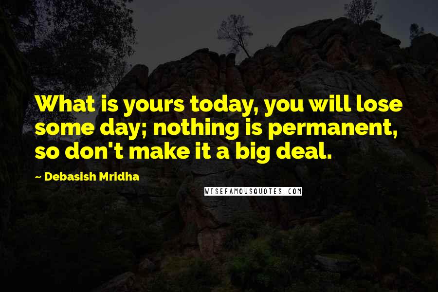 Debasish Mridha Quotes: What is yours today, you will lose some day; nothing is permanent, so don't make it a big deal.