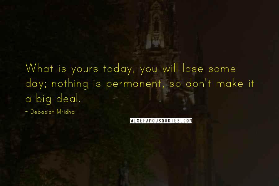 Debasish Mridha Quotes: What is yours today, you will lose some day; nothing is permanent, so don't make it a big deal.