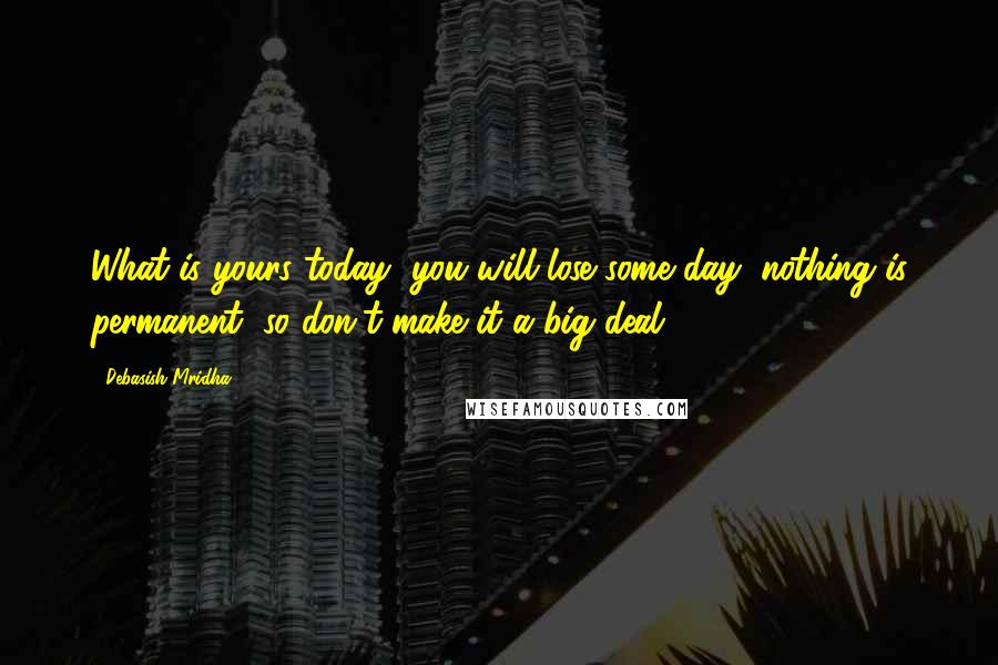 Debasish Mridha Quotes: What is yours today, you will lose some day; nothing is permanent, so don't make it a big deal.