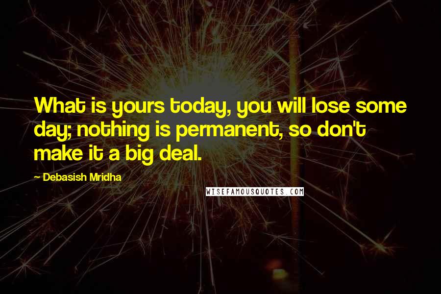 Debasish Mridha Quotes: What is yours today, you will lose some day; nothing is permanent, so don't make it a big deal.